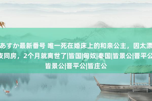 あすか最新番号 唯一死在婚床上的和亲公主，因太漂亮被夜夜同房，2个月就离世了|皆国|匈奴|秦国|皆景公|晋平公|皆庄公