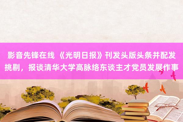 影音先锋在线 《光明日报》刊发头版头条并配发挑剔，报谈清华大学高脉络东谈主才党员发展作事