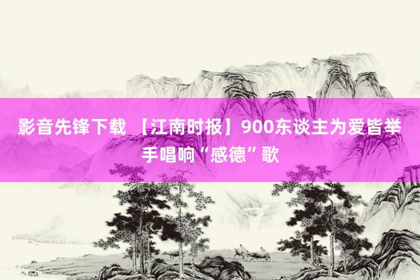 影音先锋下载 【江南时报】900东谈主为爱皆举手唱响“感德”歌