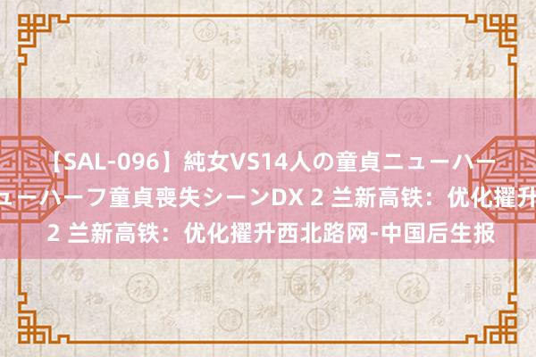 【SAL-096】純女VS14人の童貞ニューハーフ 二度と見れないニューハーフ童貞喪失シーンDX 2 兰新高铁：优化擢升西北路网-中国后生报