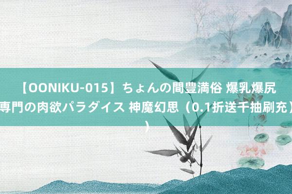 【OONIKU-015】ちょんの間豊満俗 爆乳爆尻専門の肉欲パラダイス 神魔幻思（0.1折送千抽刷充）