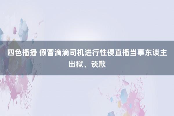 四色播播 假冒滴滴司机进行性侵直播当事东谈主出狱、谈歉