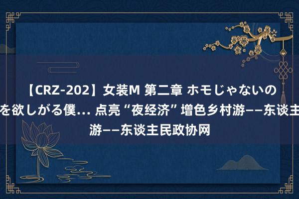 【CRZ-202】女装M 第二章 ホモじゃないのにチ○ポを欲しがる僕… 点亮“夜经济”　增色乡村游——东谈主民政协网