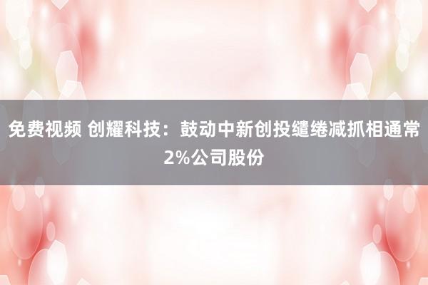 免费视频 创耀科技：鼓动中新创投缱绻减抓相通常2%公司股份