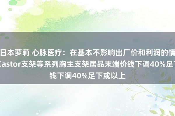 日本萝莉 心脉医疗：在基本不影响出厂价和利润的情况下 将Castor支架等系列胸主支架居品末端价钱下调40%足下或以上