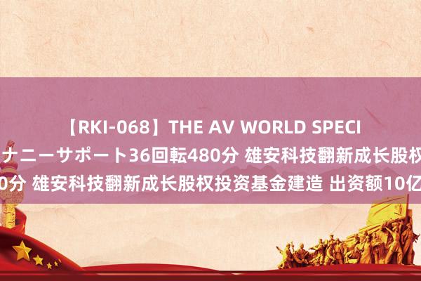 【RKI-068】THE AV WORLD SPECIAL あなただけに 最高のオナニーサポート36回転480分 雄安科技翻新成长股权投资基金建造 出资额10亿