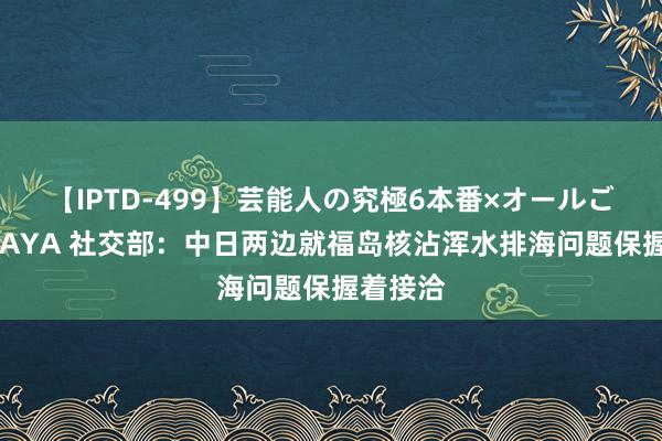 【IPTD-499】芸能人の究極6本番×オールごっくん AYA 社交部：中日两边就福岛核沾浑水排海问题保握着接洽