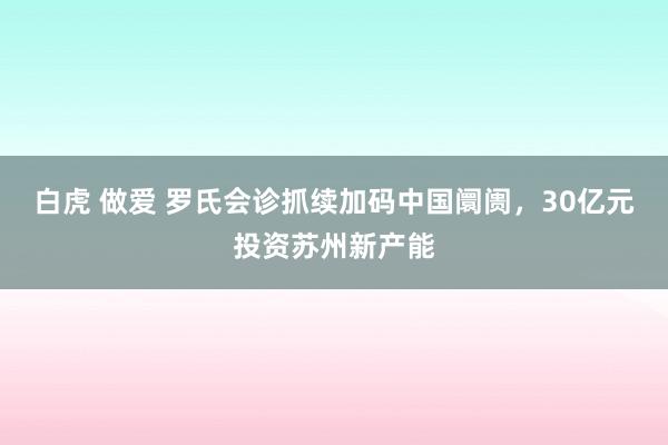 白虎 做爱 罗氏会诊抓续加码中国阛阓，30亿元投资苏州新产能