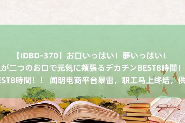 【IDBD-370】お口いっぱい！夢いっぱい！ MEGAマラ S級美女達が二つのお口で元気に頬張るデカチンBEST8時間！！ 闻明电商平台暴雷，职工马上终结，供应商苦等欠款