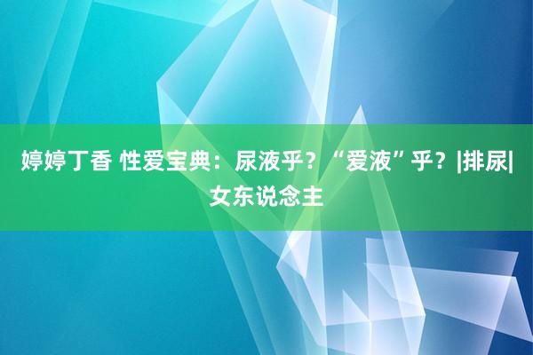 婷婷丁香 性爱宝典：尿液乎？“爱液”乎？|排尿|女东说念主