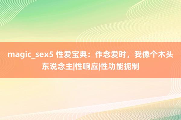 magic_sex5 性爱宝典：作念爱时，我像个木头东说念主|性响应|性功能扼制