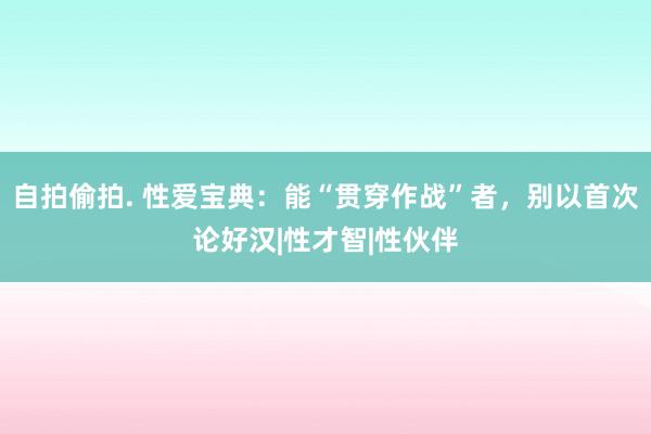 自拍偷拍. 性爱宝典：能“贯穿作战”者，别以首次论好汉|性才智|性伙伴