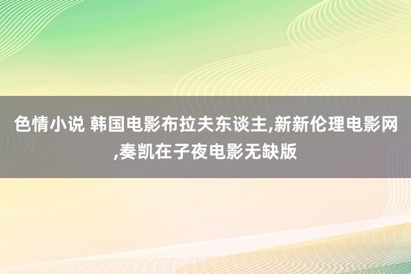 色情小说 韩国电影布拉夫东谈主，新新伦理电影网，奏凯在子夜电影无缺版