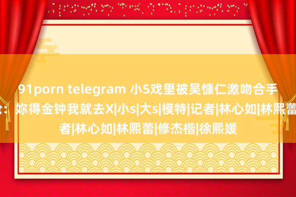 91porn telegram 小S戏里被吴慷仁激吻合手胸爆话题 大S呛：妳得金钟我就去X|小s|大s|模特|记者|林心如|林熙蕾|修杰楷|徐熙媛