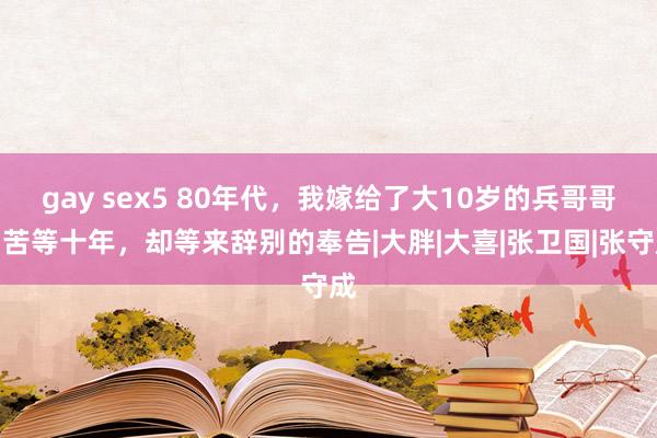 gay sex5 80年代，我嫁给了大10岁的兵哥哥，苦等十年，却等来辞别的奉告|大胖|大喜|张卫国|张守成