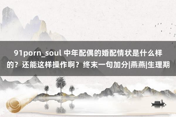 91porn_soul 中年配偶的婚配情状是什么样的？还能这样操作啊？终末一句加分|燕燕|生理期