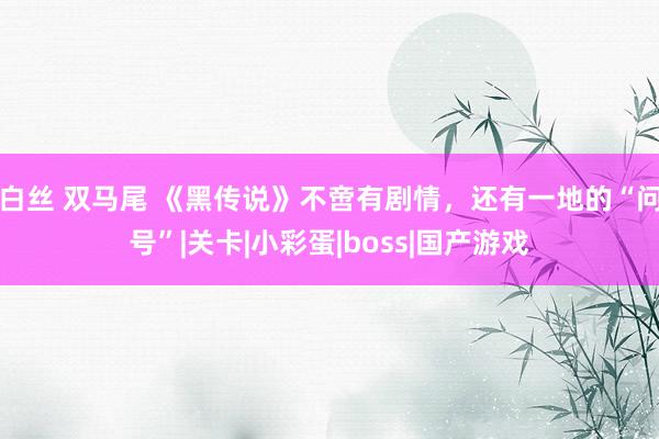 白丝 双马尾 《黑传说》不啻有剧情，还有一地的“问号”|关卡|小彩蛋|boss|国产游戏