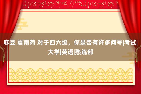 麻豆 夏雨荷 对于四六级，你是否有许多问号|考试|大学|英语|熟练部