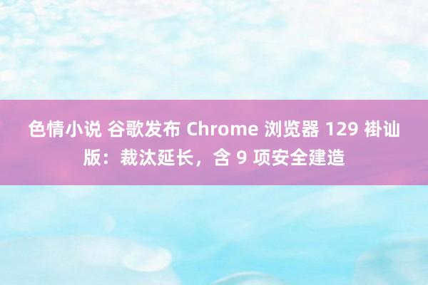 色情小说 谷歌发布 Chrome 浏览器 129 褂讪版：裁汰延长，含 9 项安全建造