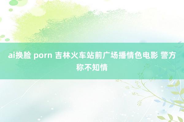 ai换脸 porn 吉林火车站前广场播情色电影 警方称不知情