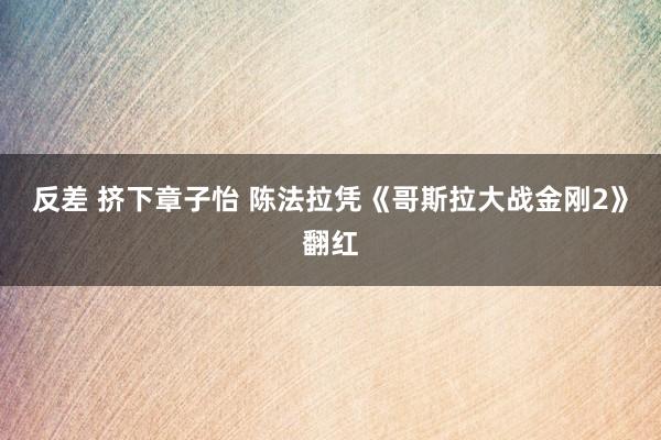 反差 挤下章子怡 陈法拉凭《哥斯拉大战金刚2》翻红