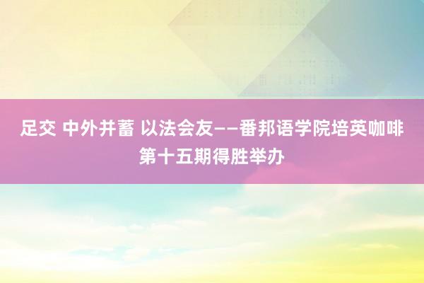 足交 中外并蓄 以法会友——番邦语学院培英咖啡第十五期得胜举办