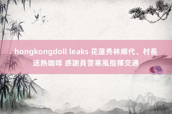 hongkongdoll leaks 花蓮秀林鄉代、村長送熱咖啡 感謝員警寒風指揮交通