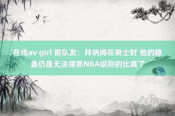 在线av girl 前队友：拜纳姆在骑士时 他的膝盖仍是无法撑抓NBA级别的比赛了