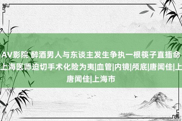 AV影院 醉酒男人与东谈主发生争执一根筷子直插命门，上海医师迫切手术化险为夷|血管|内镜|颅底|唐闻佳|上海市