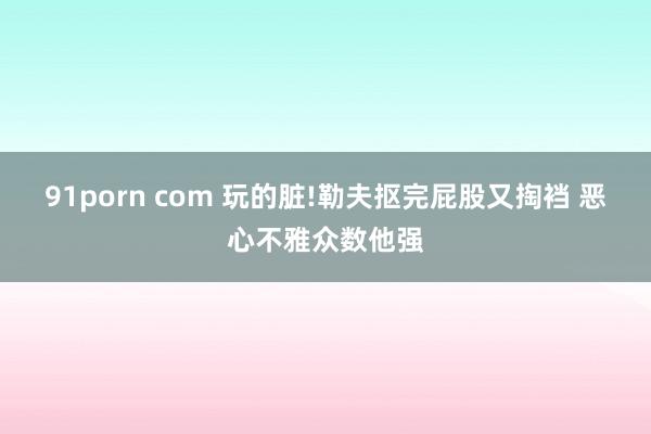 91porn com 玩的脏!勒夫抠完屁股又掏裆 恶心不雅众数他强