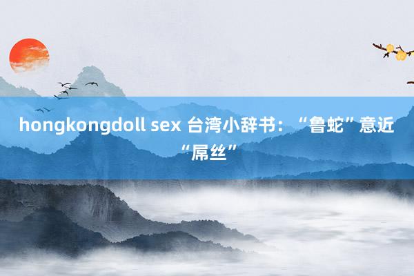 hongkongdoll sex 台湾小辞书：“鲁蛇”意近“屌丝”