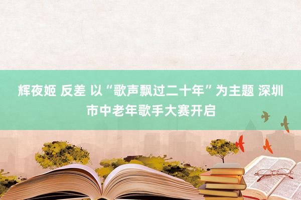 辉夜姬 反差 以“歌声飘过二十年”为主题 深圳市中老年歌手大赛开启