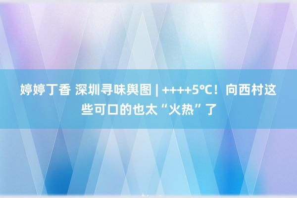 婷婷丁香 深圳寻味舆图 | ++++5℃！向西村这些可口的也太“火热”了