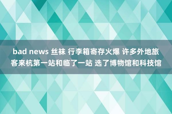 bad news 丝袜 行李箱寄存火爆 许多外地旅客来杭第一站和临了一站 选了博物馆和科技馆