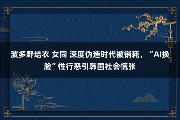 波多野结衣 女同 深度伪造时代被销耗，“AI换脸”性行恶引韩国社会慌张