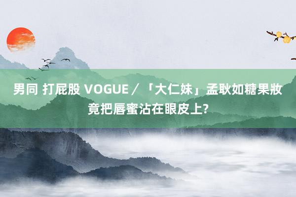 男同 打屁股 VOGUE／「大仁妹」孟耿如糖果妝　竟把唇蜜沾在眼皮上?