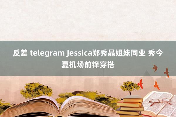 反差 telegram Jessica郑秀晶姐妹同业 秀今夏机场前锋穿搭