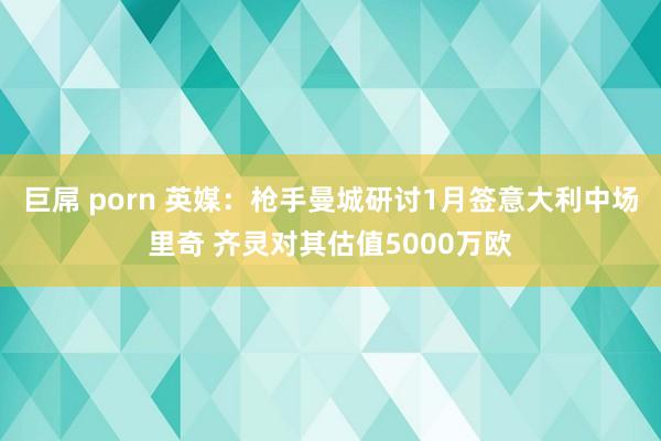 巨屌 porn 英媒：枪手曼城研讨1月签意大利中场里奇 齐灵对其估值5000万欧