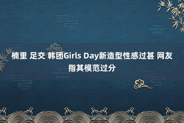 楠里 足交 韩团Girls Day新造型性感过甚 网友指其模范过分