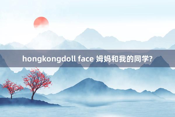 hongkongdoll face 姆妈和我的同学?