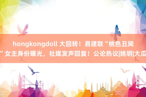 hongkongdoll 大回转！易建联“桃色丑闻”女主身份曝光，社媒发声回复！公论热议|姚明|大瓜