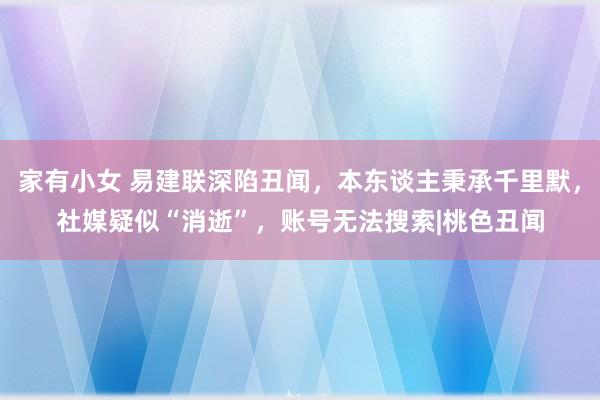 家有小女 易建联深陷丑闻，本东谈主秉承千里默，社媒疑似“消逝”，账号无法搜索|桃色丑闻