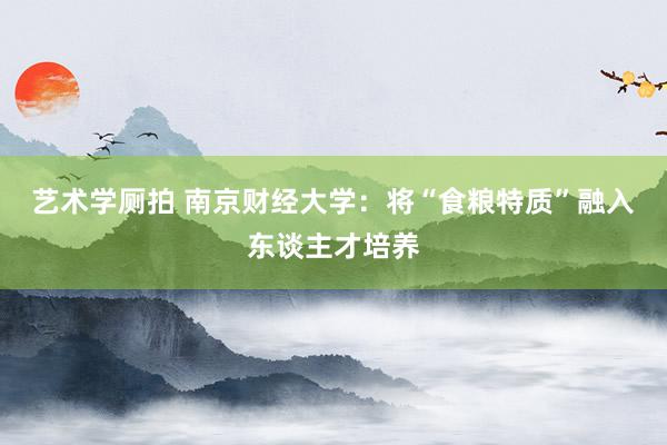 艺术学厕拍 南京财经大学：将“食粮特质”融入东谈主才培养