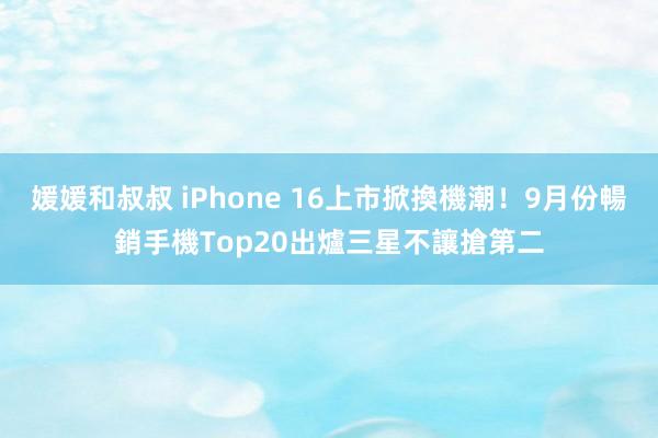 媛媛和叔叔 iPhone 16上市掀換機潮！9月份暢銷手機Top20出爐　三星不讓搶第二