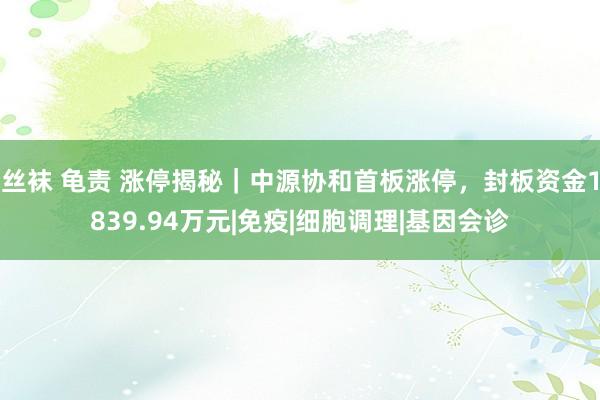 丝袜 龟责 涨停揭秘｜中源协和首板涨停，封板资金1839.94万元|免疫|细胞调理|基因会诊