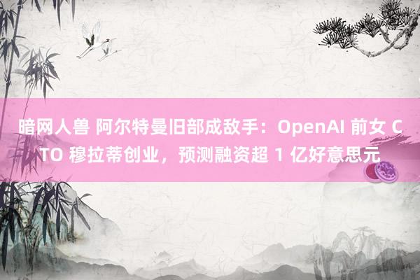 暗网人兽 阿尔特曼旧部成敌手：OpenAI 前女 CTO 穆拉蒂创业，预测融资超 1 亿好意思元