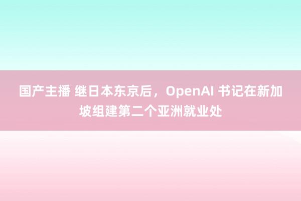 国产主播 继日本东京后，OpenAI 书记在新加坡组建第二个亚洲就业处