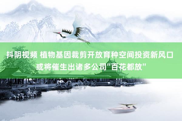 抖阴视频 植物基因裁剪开放育种空间投资新风口 或将催生出诸多公司″百花都放″