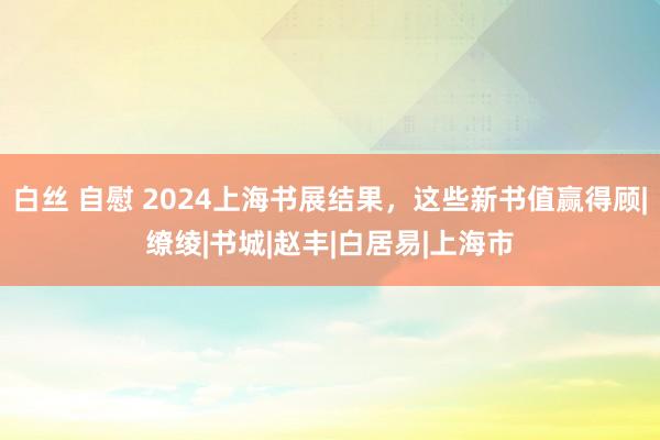 白丝 自慰 2024上海书展结果，这些新书值赢得顾|缭绫|书城|赵丰|白居易|上海市