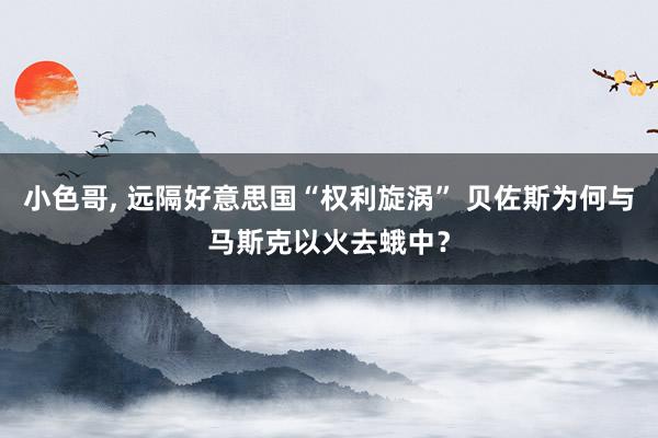 小色哥， 远隔好意思国“权利旋涡” 贝佐斯为何与马斯克以火去蛾中？